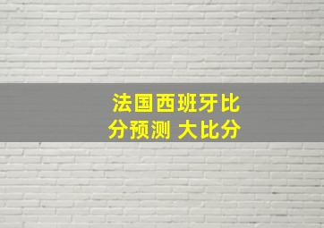 法国西班牙比分预测 大比分